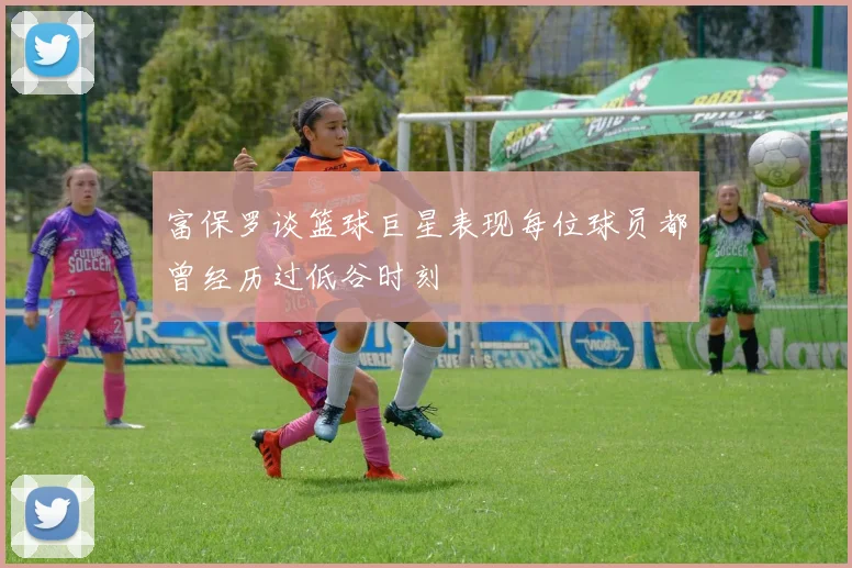 富保罗谈篮球巨星表现每位球员都曾经历过低谷时刻
