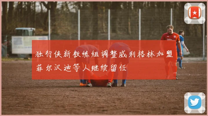 独行侠新教练组调整威利格林加盟菲尔汉迪等人继续留任
