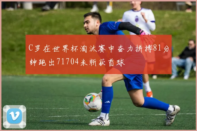 C罗在世界杯淘汰赛中奋力拼搏81分钟跑出71704米斩获首球