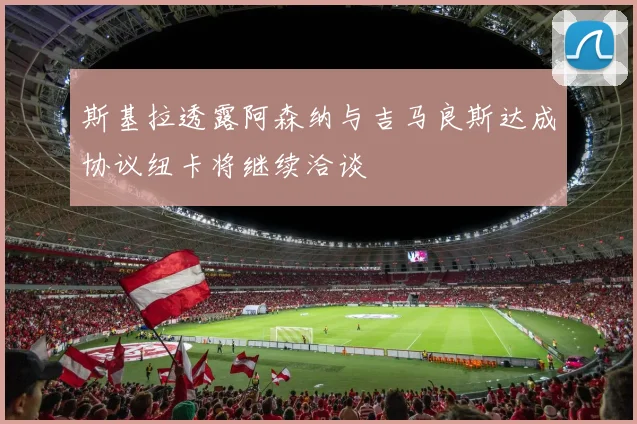 斯基拉透露阿森纳与吉马良斯达成协议纽卡将继续洽谈