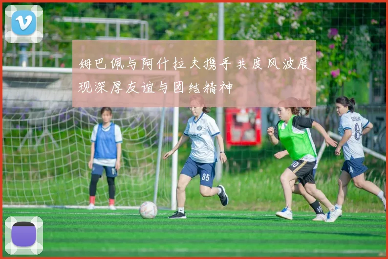姆巴佩与阿什拉夫携手共度风波展现深厚友谊与团结精神