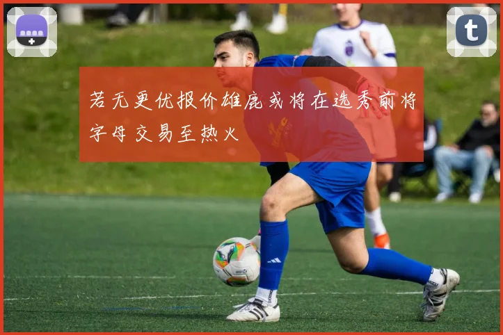 若无更优报价雄鹿或将在选秀前将字母交易至热火