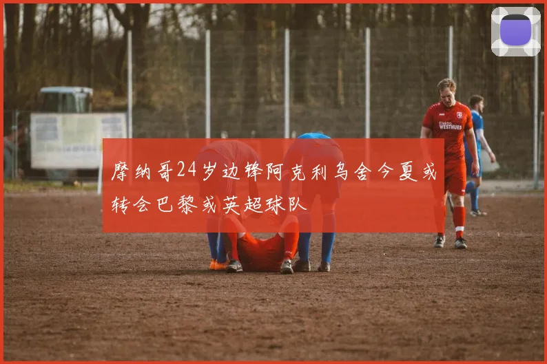 摩纳哥24岁边锋阿克利乌舍今夏或转会巴黎或英超球队
