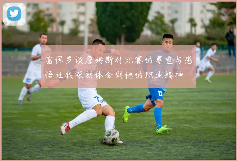 富保罗谈詹姆斯对比赛的尊重与感悟让我深刻体会到他的职业精神
