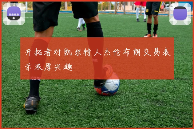 开拓者对凯尔特人杰伦布朗交易表示浓厚兴趣