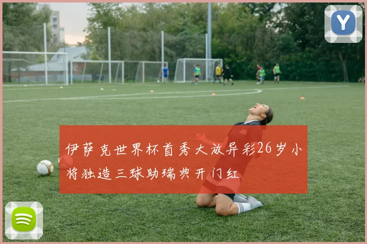 伊萨克世界杯首秀大放异彩26岁小将独造三球助瑞典开门红