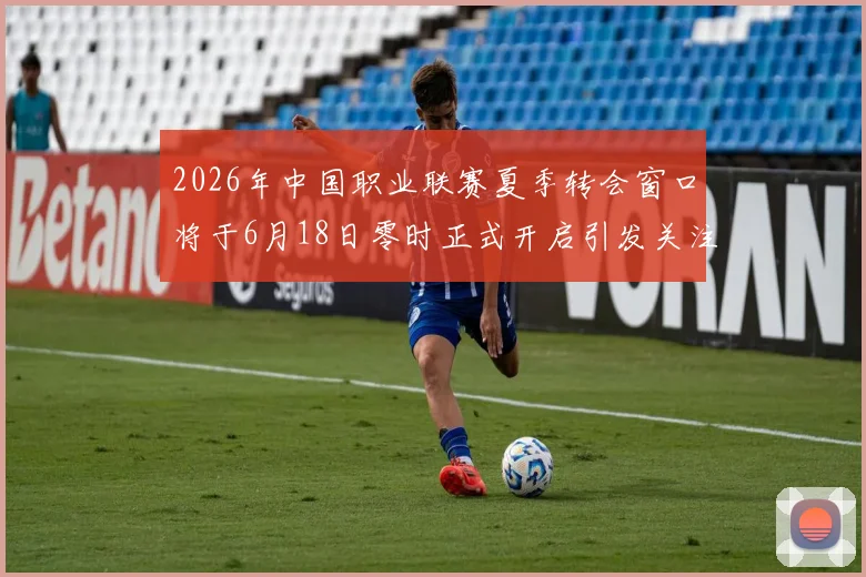 2026年中国职业联赛夏季转会窗口将于6月18日零时正式开启引发关注