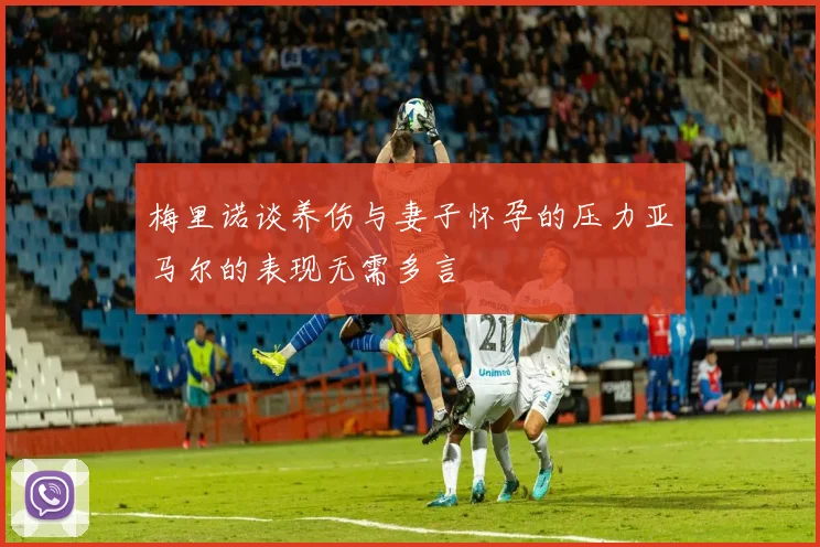 梅里诺谈养伤与妻子怀孕的压力亚马尔的表现无需多言
