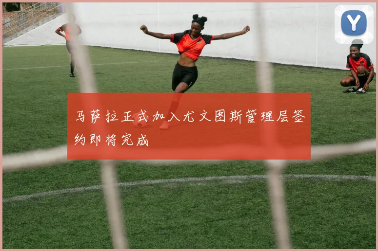 马萨拉正式加入尤文图斯管理层签约即将完成