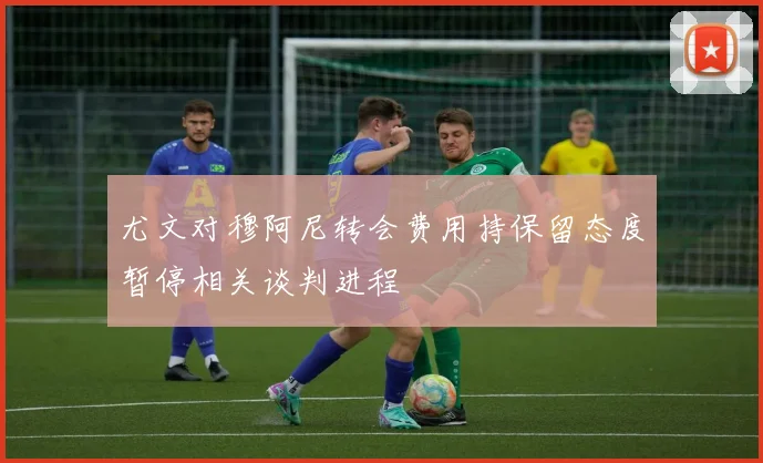 尤文对穆阿尼转会费用持保留态度暂停相关谈判进程