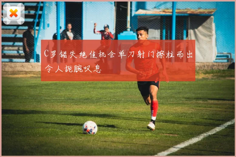 C罗错失绝佳机会单刀射门擦柱而出令人扼腕叹息