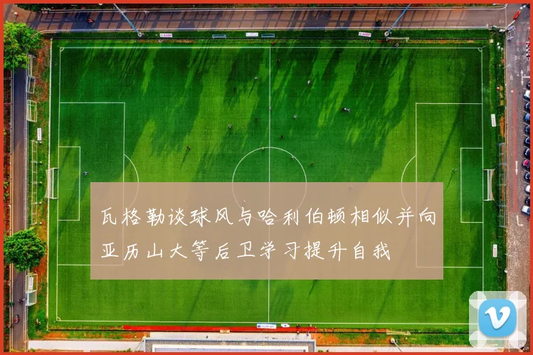 瓦格勒谈球风与哈利伯顿相似并向亚历山大等后卫学习提升自我